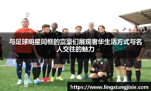 与足球明星同框的富豪们展现奢华生活方式与名人交往的魅力